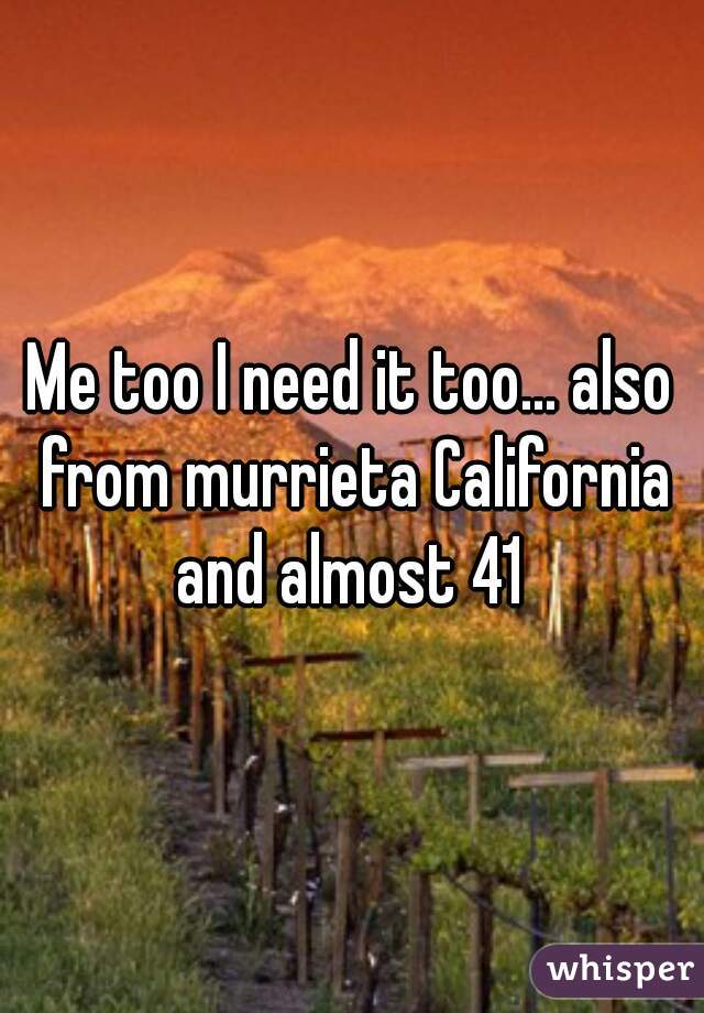 Me too I need it too... also from murrieta California and almost 41 