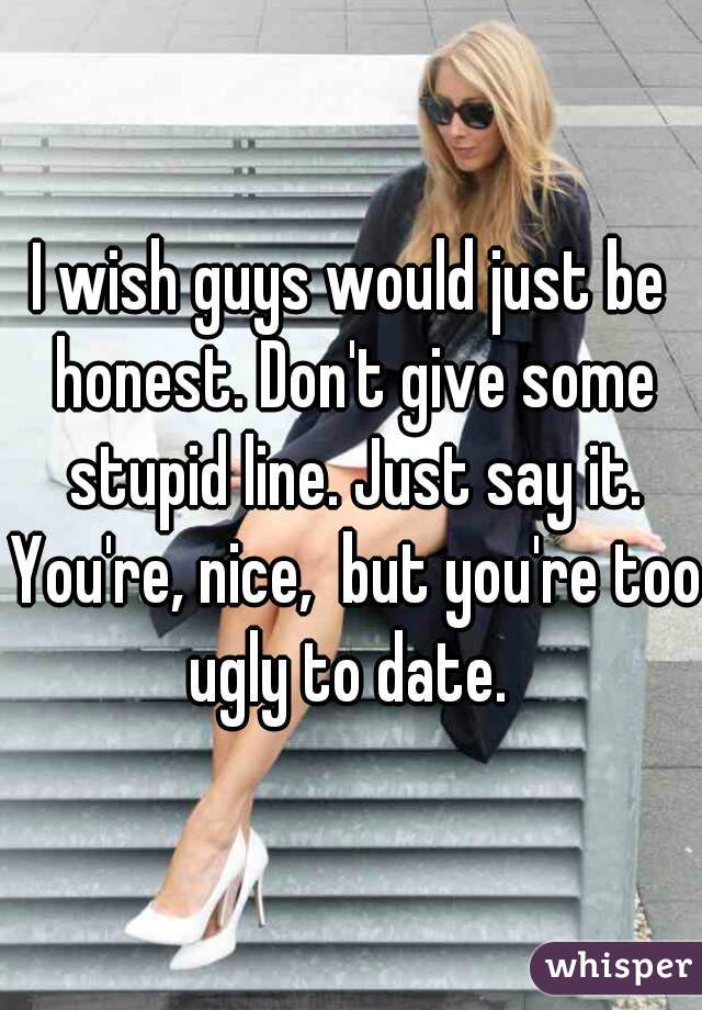 I wish guys would just be honest. Don't give some stupid line. Just say it. You're, nice,  but you're too ugly to date. 