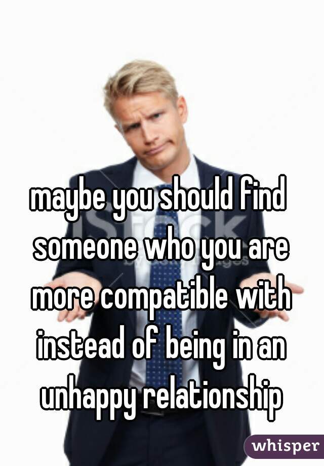maybe you should find someone who you are more compatible with instead of being in an unhappy relationship