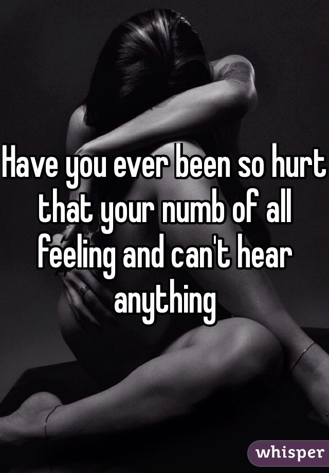 Have you ever been so hurt that your numb of all feeling and can't hear anything 