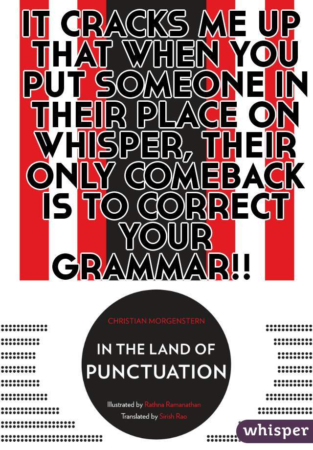 IT CRACKS ME UP THAT WHEN YOU PUT SOMEONE IN THEIR PLACE ON WHISPER, THEIR ONLY COMEBACK IS TO CORRECT YOUR GRAMMAR!!   
