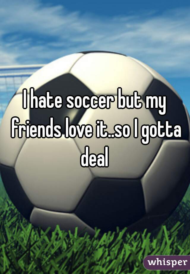 I hate soccer but my friends love it..so I gotta deal 