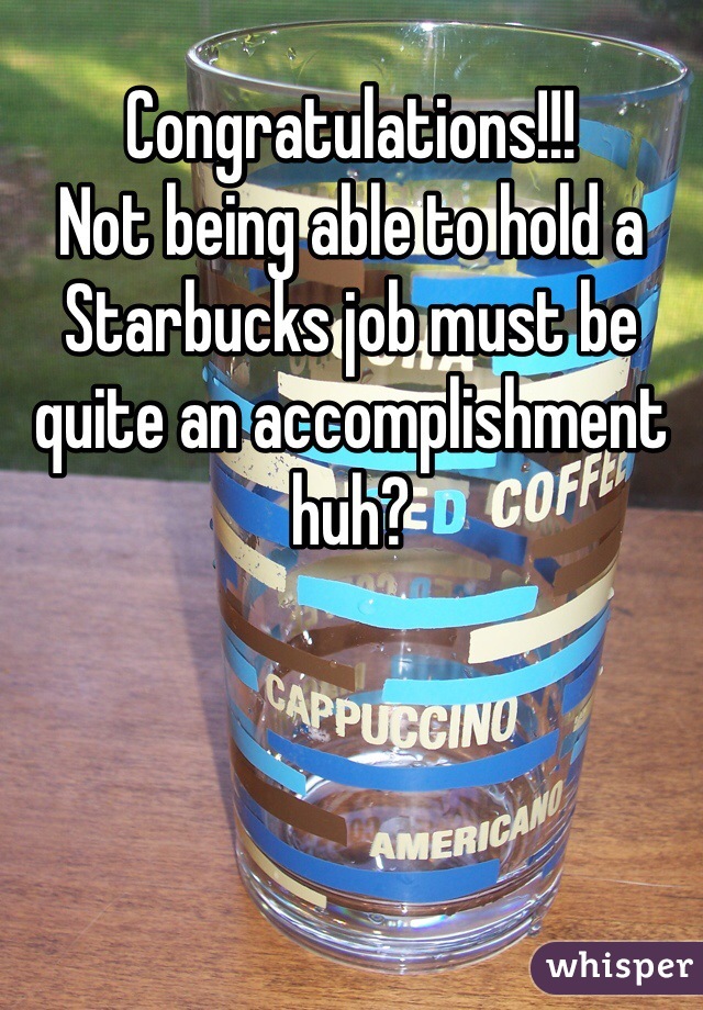 Congratulations!!!
Not being able to hold a Starbucks job must be quite an accomplishment huh? 