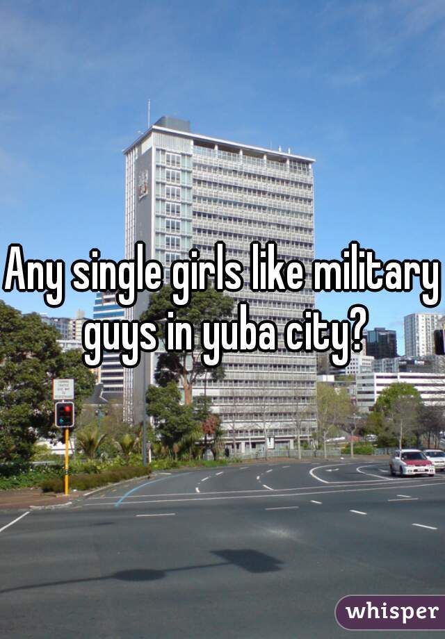 Any single girls like military guys in yuba city?