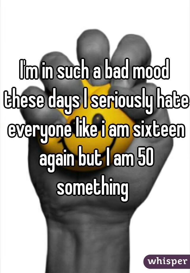 I'm in such a bad mood these days l seriously hate everyone like i am sixteen again but I am 50 something  