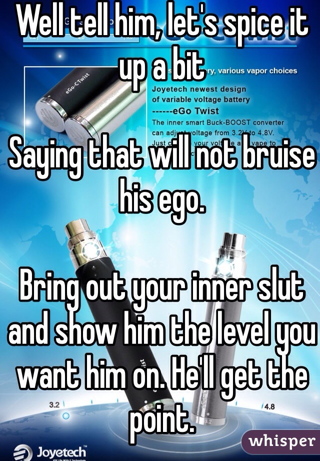 Well tell him, let's spice it up a bit

Saying that will not bruise his ego. 

Bring out your inner slut and show him the level you want him on. He'll get the point. 