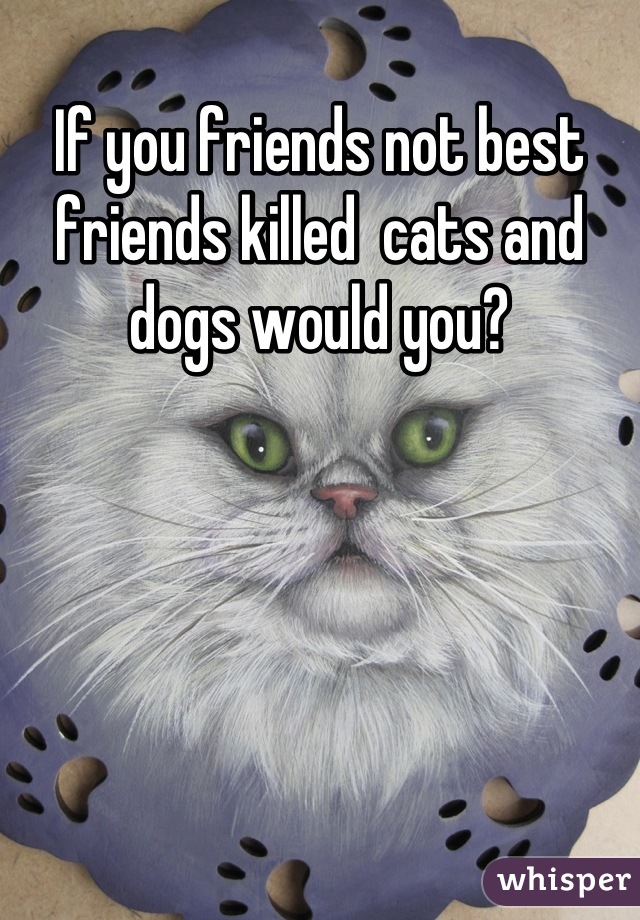 If you friends not best friends killed  cats and dogs would you?