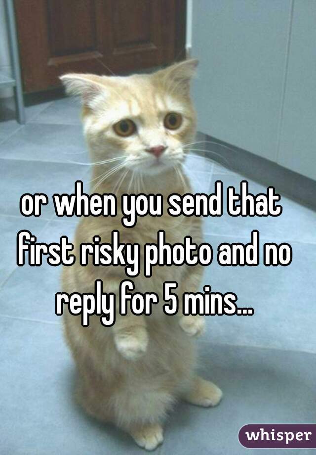 or when you send that first risky photo and no reply for 5 mins...