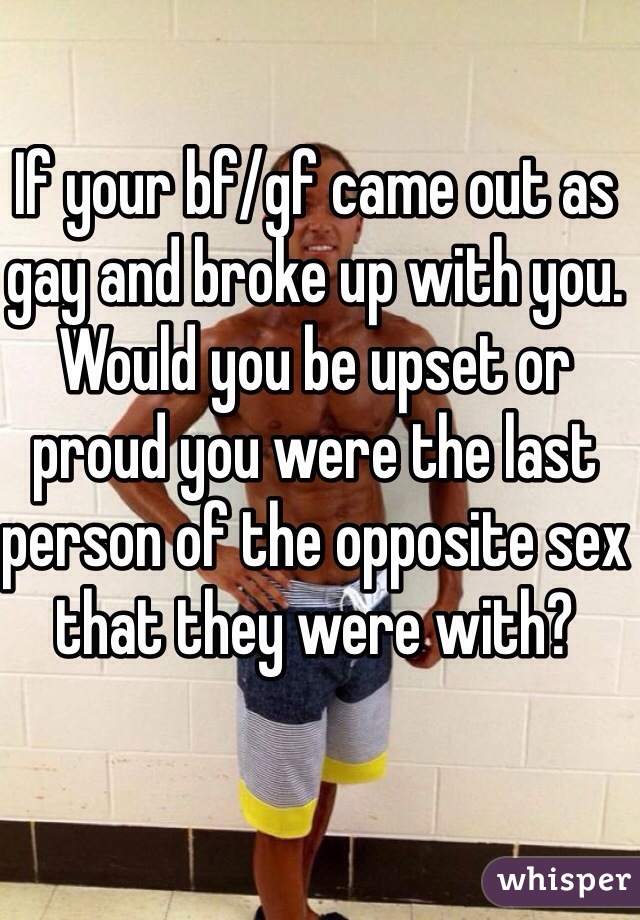 If your bf/gf came out as gay and broke up with you. Would you be upset or proud you were the last person of the opposite sex that they were with?