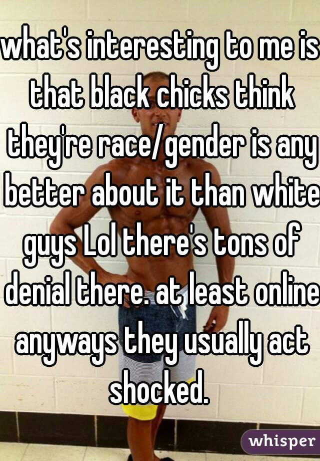 what's interesting to me is that black chicks think they're race/gender is any better about it than white guys Lol there's tons of denial there. at least online anyways they usually act shocked. 