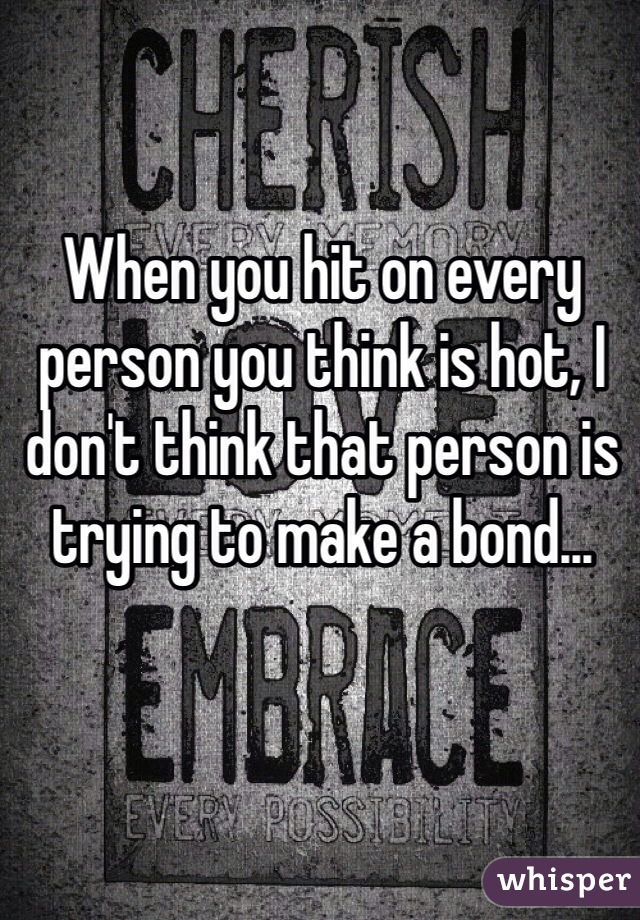 When you hit on every person you think is hot, I don't think that person is trying to make a bond... 