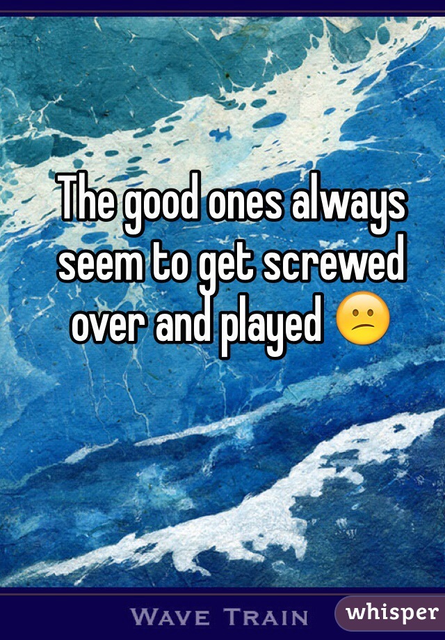 The good ones always seem to get screwed over and played 😕