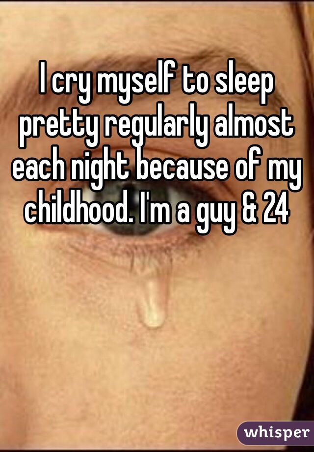 I cry myself to sleep pretty regularly almost each night because of my childhood. I'm a guy & 24 