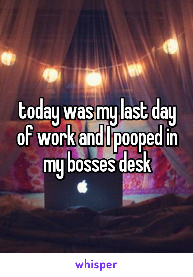 today was my last day of work and I pooped in my bosses desk