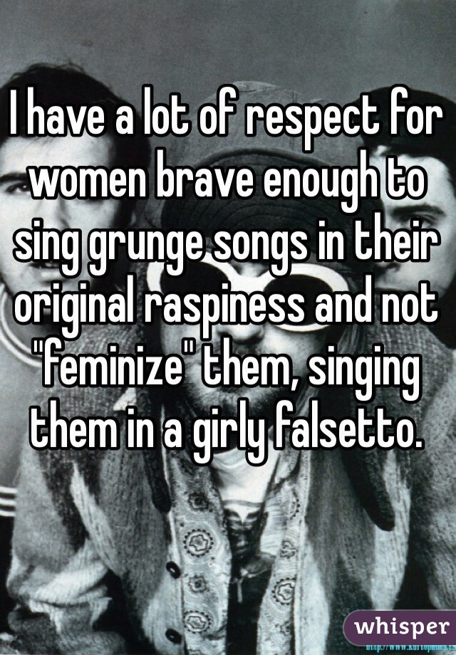 I have a lot of respect for women brave enough to sing grunge songs in their original raspiness and not "feminize" them, singing them in a girly falsetto. 