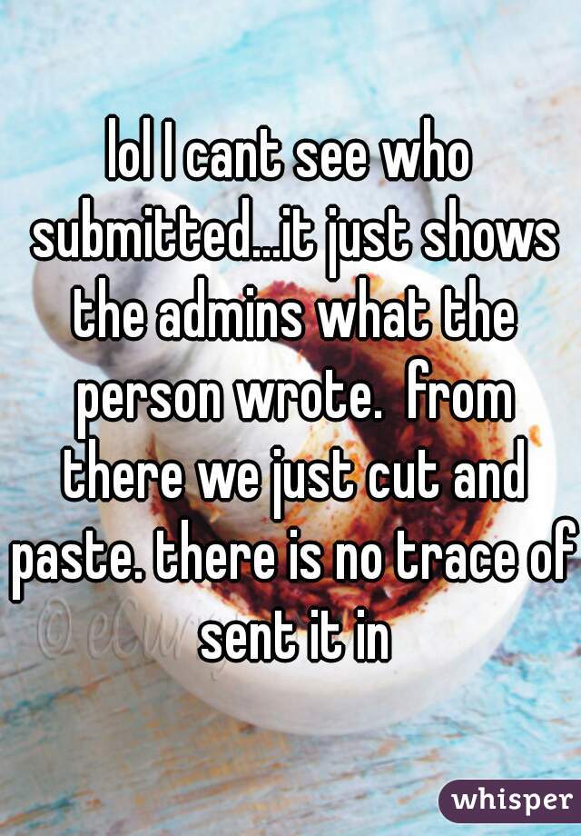 lol I cant see who submitted...it just shows the admins what the person wrote.  from there we just cut and paste. there is no trace of sent it in