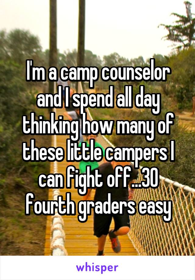I'm a camp counselor and I spend all day thinking how many of these little campers I can fight off...30 fourth graders easy