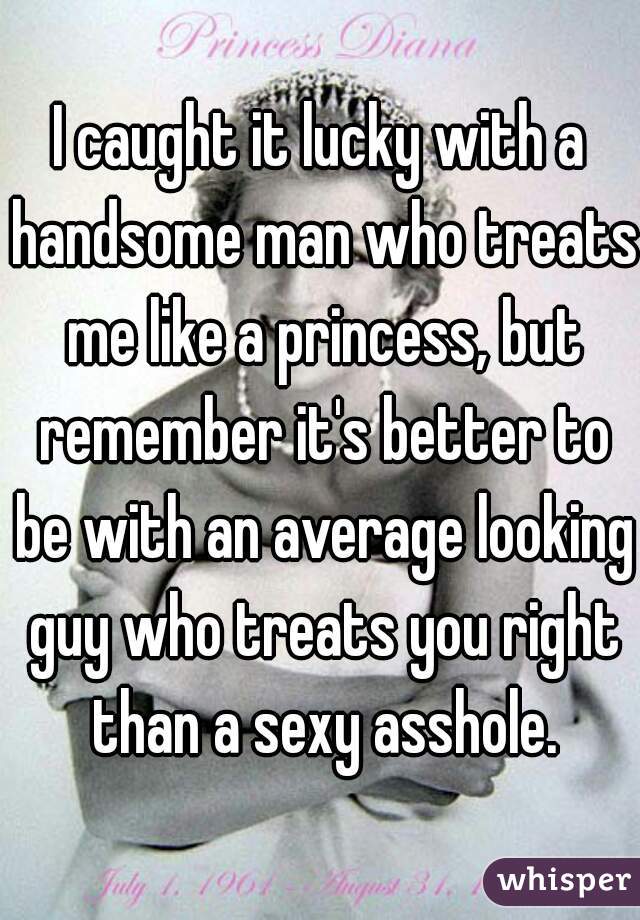 I caught it lucky with a handsome man who treats me like a princess, but remember it's better to be with an average looking guy who treats you right than a sexy asshole.