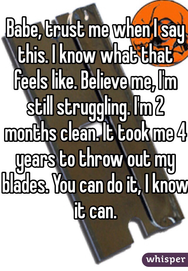 Babe, trust me when I say this. I know what that feels like. Believe me, I'm still struggling. I'm 2 months clean. It took me 4 years to throw out my blades. You can do it, I know it can.