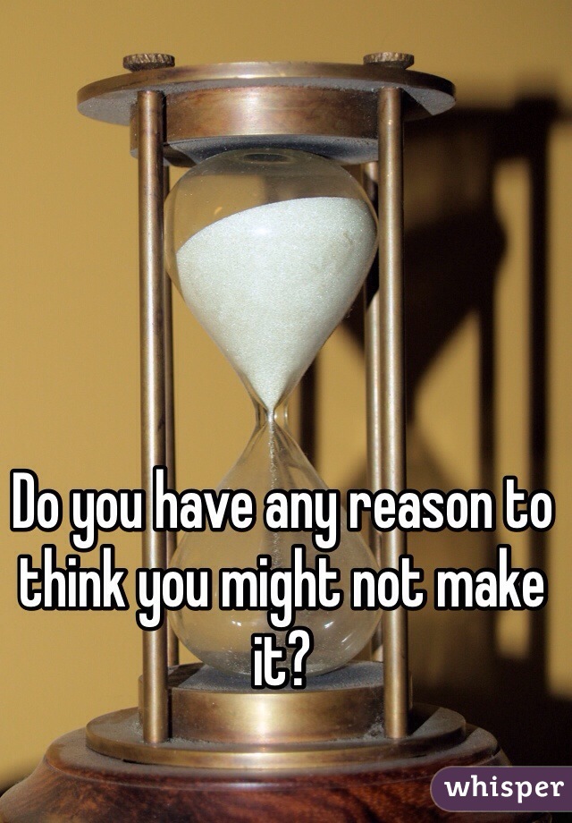 Do you have any reason to think you might not make it? 