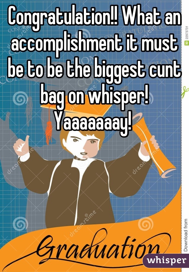 Congratulation!! What an accomplishment it must be to be the biggest cunt bag on whisper! 
Yaaaaaaay! 