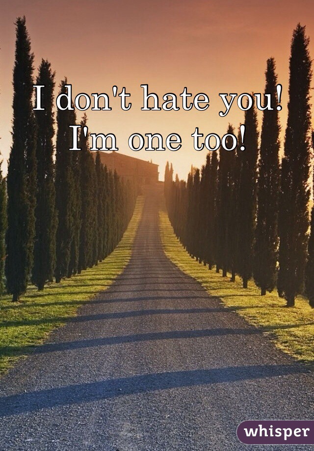 I don't hate you! I'm one too!