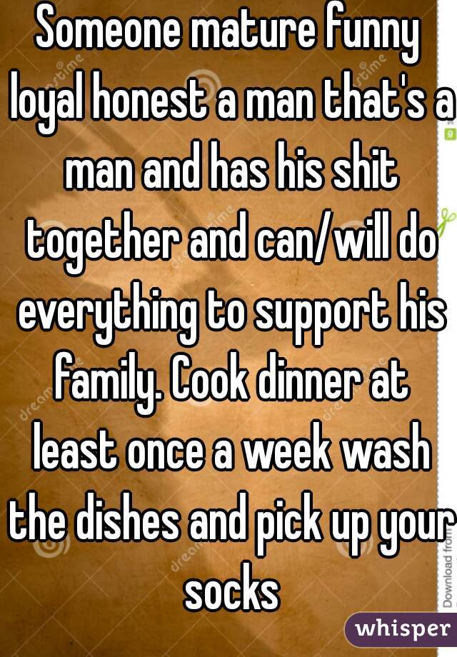 Someone mature funny loyal honest a man that's a man and has his shit together and can/will do everything to support his family. Cook dinner at least once a week wash the dishes and pick up your socks