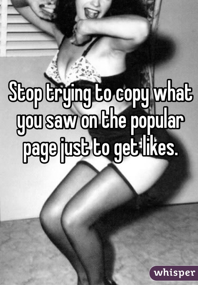 Stop trying to copy what you saw on the popular page just to get likes. 