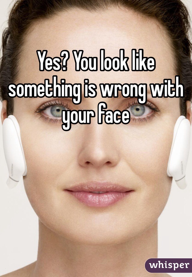 Yes? You look like something is wrong with your face