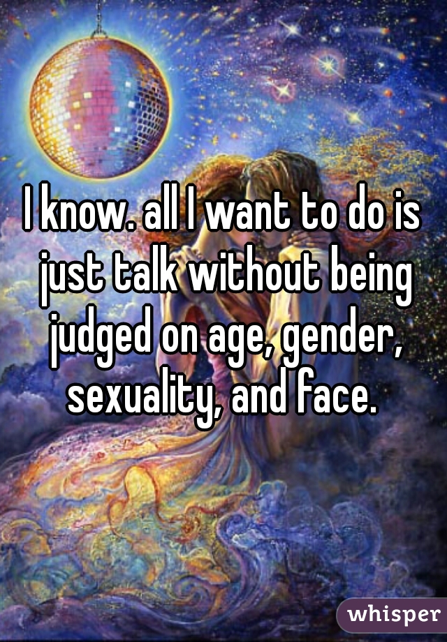 I know. all I want to do is just talk without being judged on age, gender, sexuality, and face. 