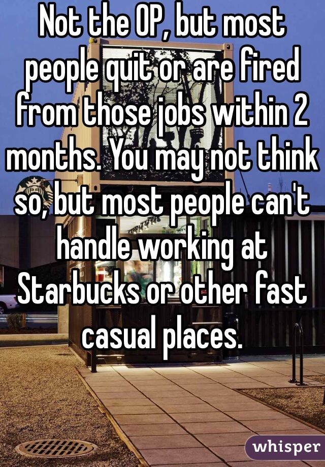 Not the OP, but most people quit or are fired from those jobs within 2 months. You may not think so, but most people can't handle working at Starbucks or other fast casual places. 