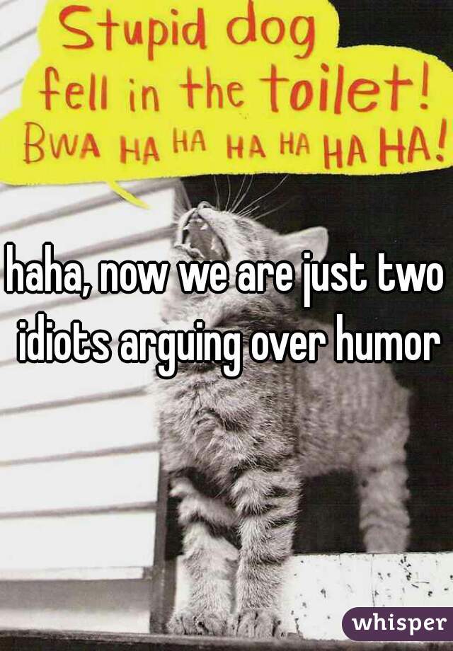 haha, now we are just two idiots arguing over humor