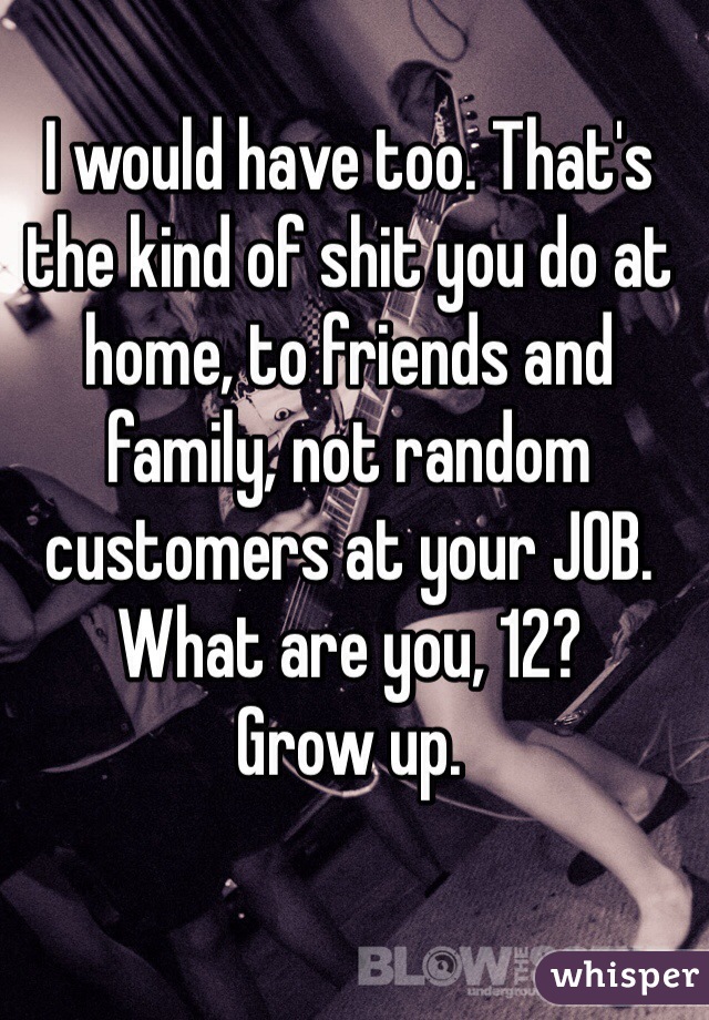 I would have too. That's the kind of shit you do at home, to friends and family, not random customers at your JOB.
What are you, 12? 
Grow up.
