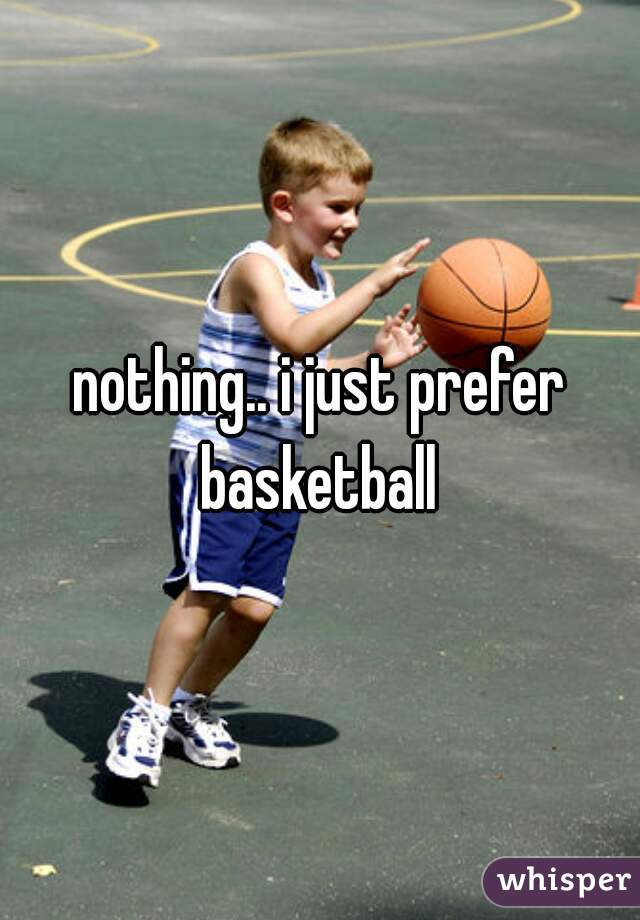 nothing.. i just prefer basketball 