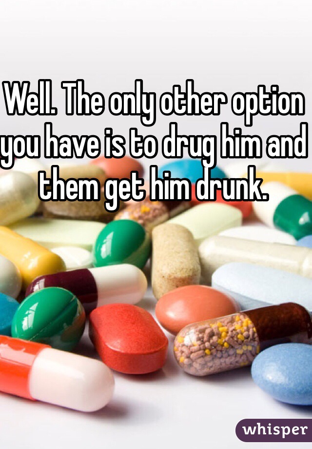 Well. The only other option you have is to drug him and them get him drunk.  