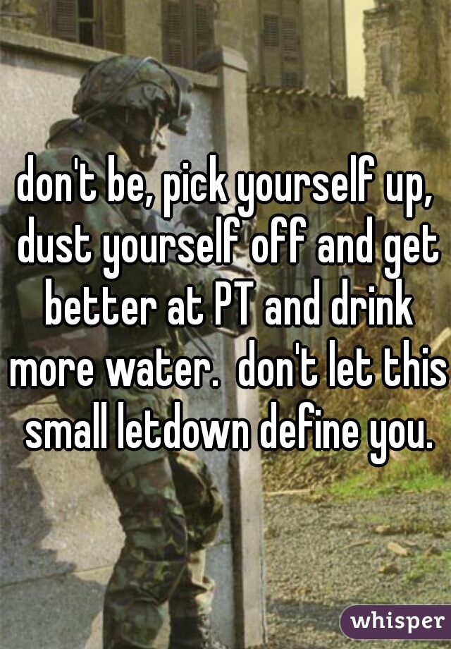 don't be, pick yourself up, dust yourself off and get better at PT and drink more water.  don't let this small letdown define you.
