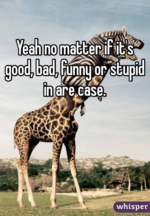 Yeah no matter if it's good, bad, funny or stupid in are case. 