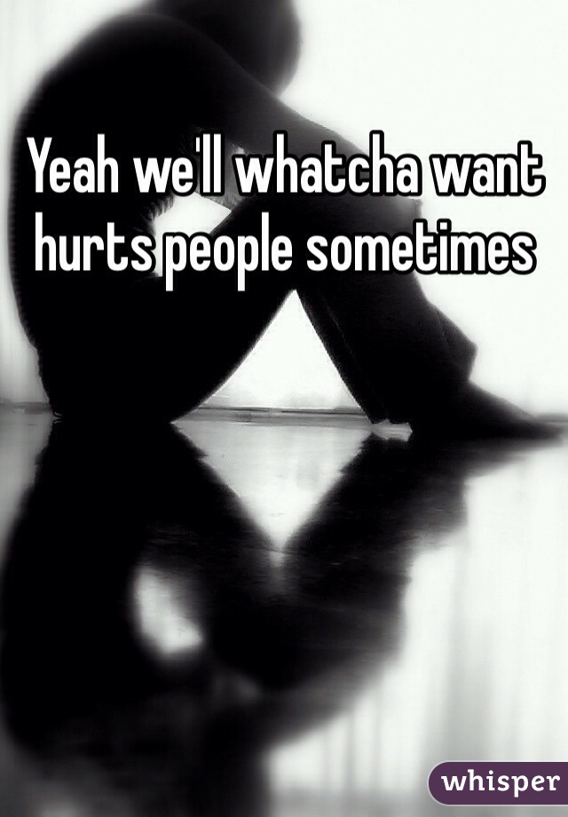 Yeah we'll whatcha want hurts people sometimes 