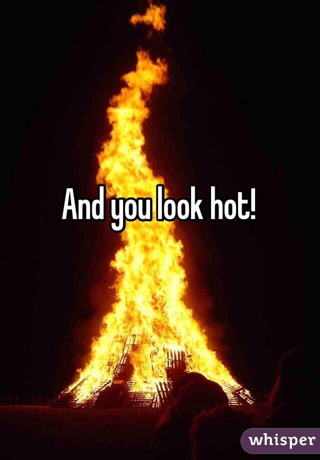 And you look hot!
