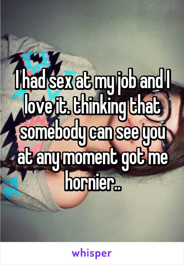 I had sex at my job and I love it. thinking that somebody can see you at any moment got me hornier..