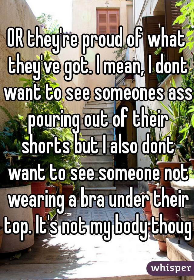OR they're proud of what they've got. I mean, I dont want to see someones ass pouring out of their shorts but I also dont want to see someone not wearing a bra under their top. It's not my body though