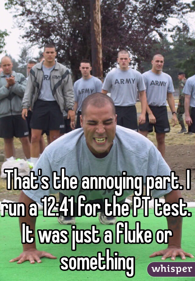 That's the annoying part. I run a 12:41 for the PT test. It was just a fluke or something 