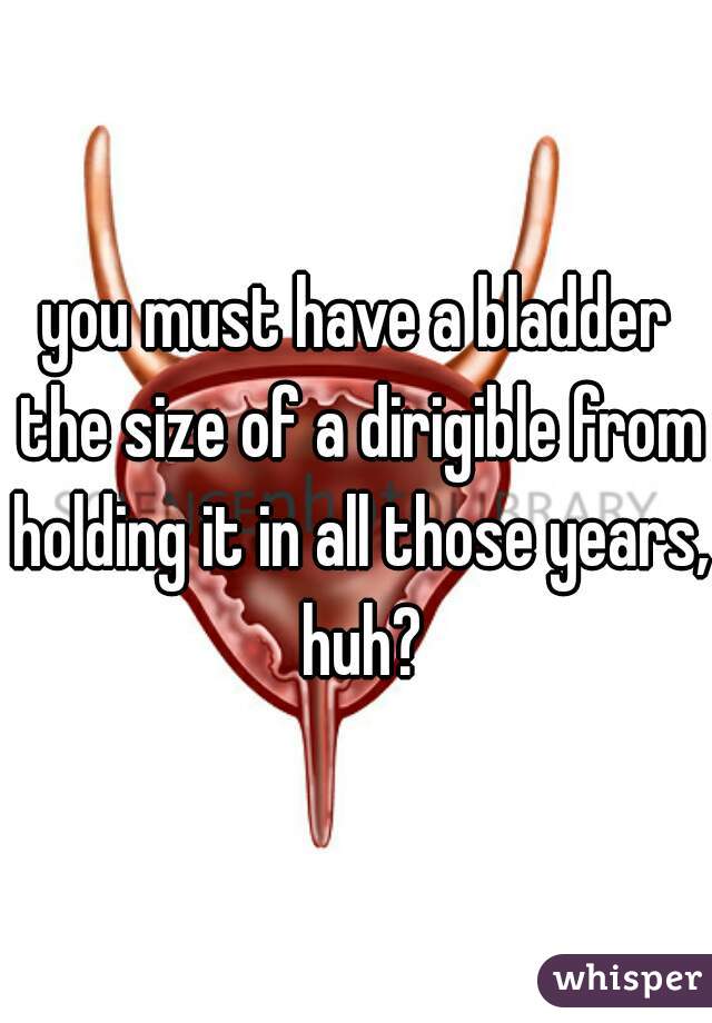 you must have a bladder the size of a dirigible from holding it in all those years, huh?