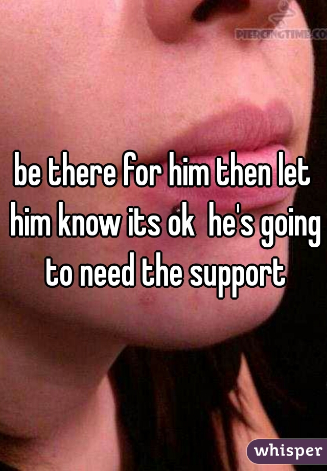 be there for him then let him know its ok  he's going to need the support