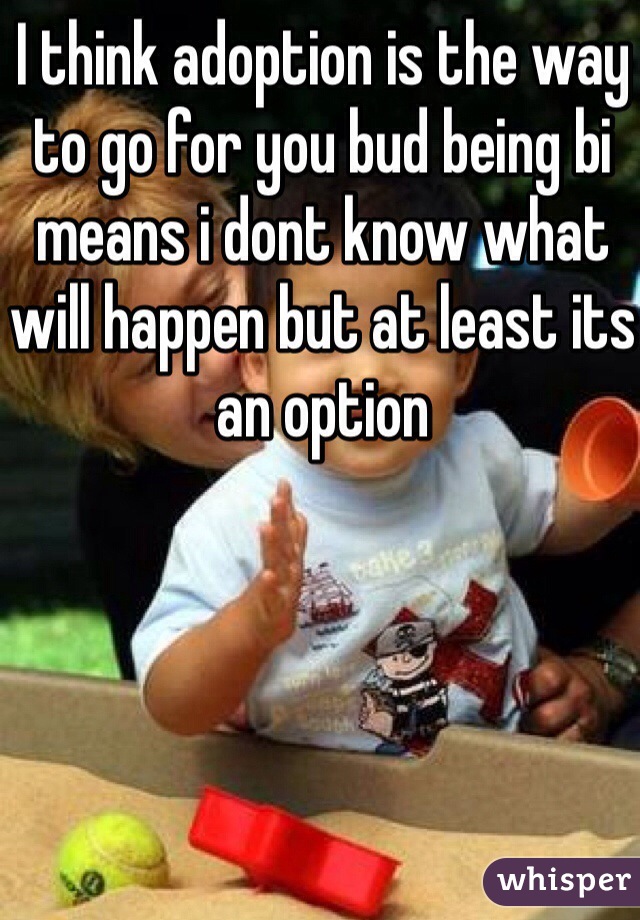 I think adoption is the way to go for you bud being bi means i dont know what will happen but at least its an option