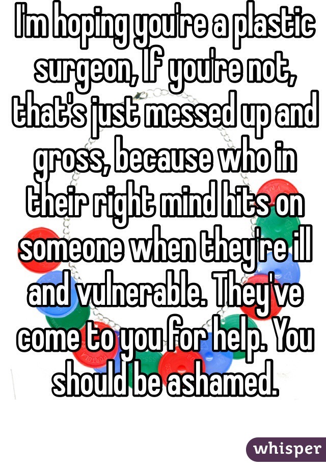 I'm hoping you're a plastic surgeon, If you're not, that's just messed up and gross, because who in their right mind hits on someone when they're ill and vulnerable. They've come to you for help. You should be ashamed.

You could lose your license. I'm sure there are plenty of dumb people who would date you simply because you're a doctor.