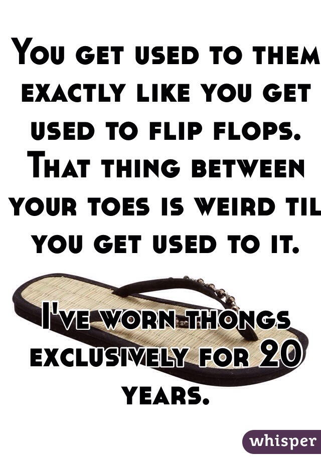 You get used to them exactly like you get used to flip flops. That thing between your toes is weird til you get used to it. 

I've worn thongs exclusively for 20 years. 