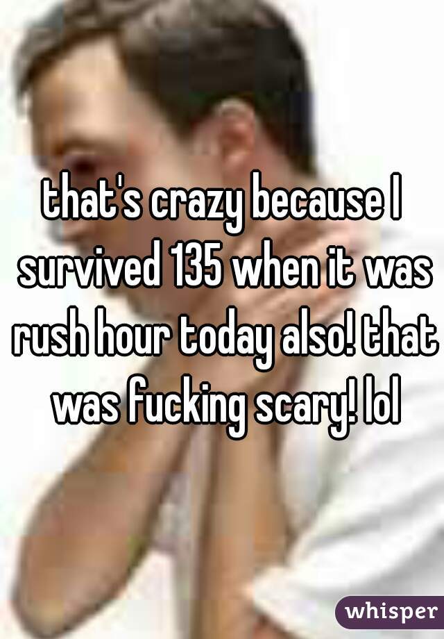 that's crazy because I survived 135 when it was rush hour today also! that was fucking scary! lol