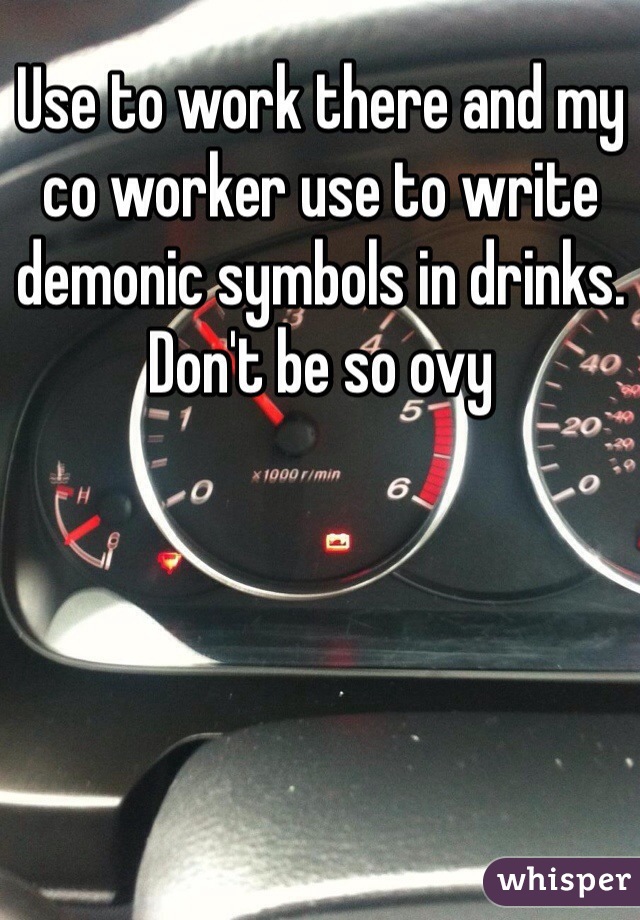 Use to work there and my co worker use to write demonic symbols in drinks. Don't be so ovy