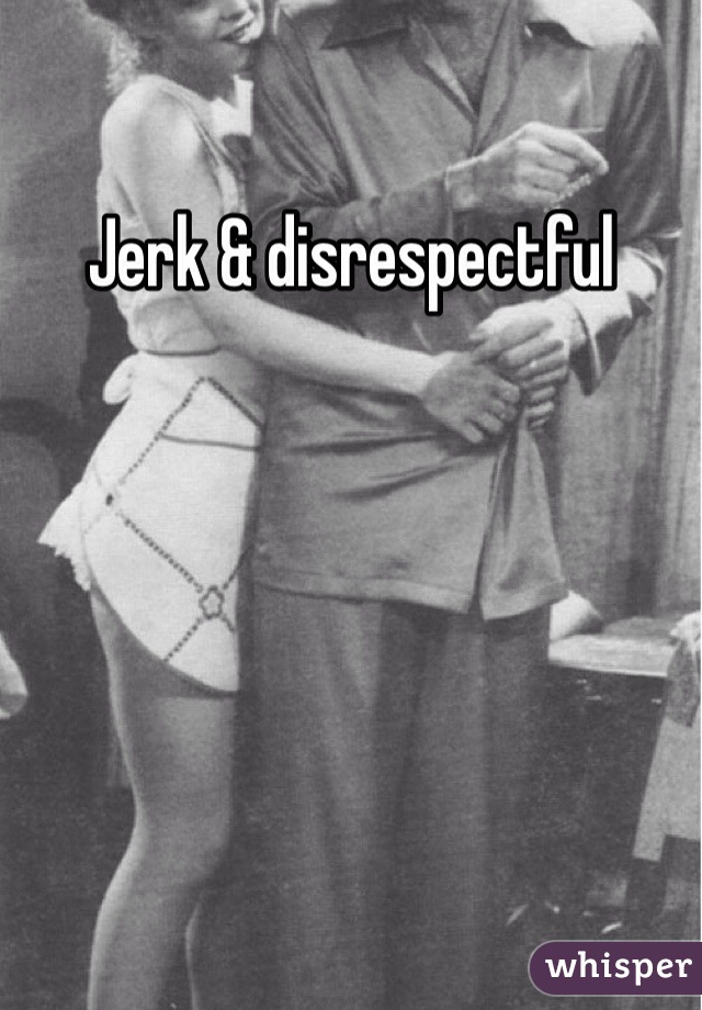 Jerk & disrespectful